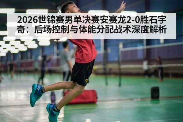 2026世锦赛男单决赛安赛龙2-0胜石宇奇:后场控制与体能分配战术深度解析