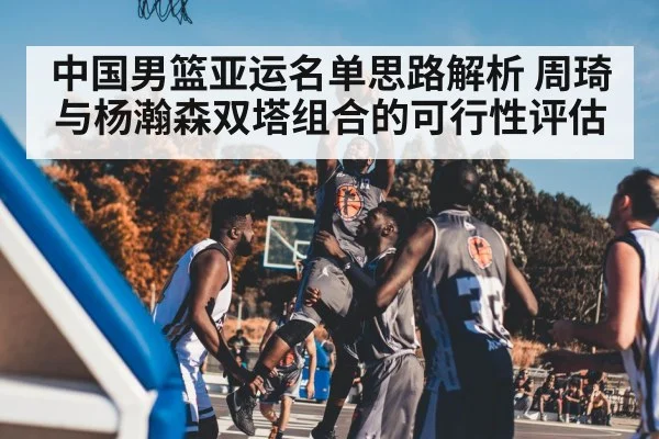 中国男篮亚运名单思路解析 周琦与杨瀚森双塔组合的可行性评估