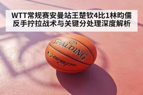 WTT常规赛安曼站王楚钦4比1林昀儒反手拧拉战术与关键分处理深度解析